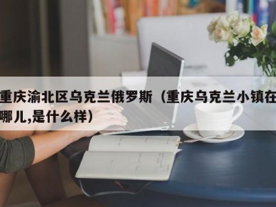 重庆渝北区乌克兰俄罗斯（重庆乌克兰小镇在哪儿,是什么样）