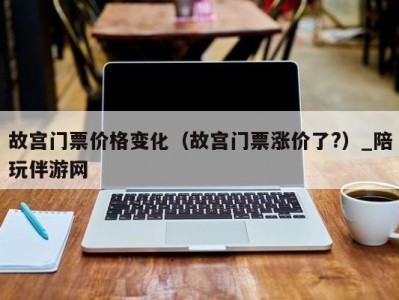 故宫门票价格变化（故宫门票涨价了?）_陪玩伴游网