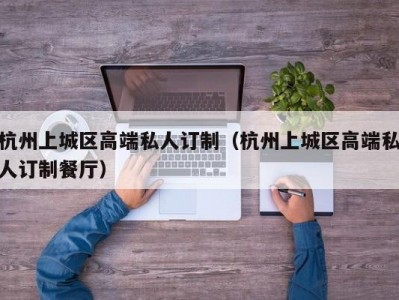 杭州上城区高端私人订制（杭州上城区高端私人订制餐厅）