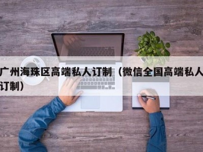 广州海珠区高端私人订制（微信全国高端私人订制）