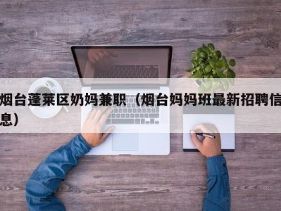 烟台蓬莱区奶妈兼职（烟台妈妈班最新招聘信息）