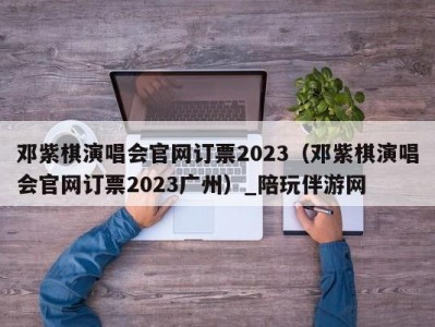 邓紫棋演唱会官网订票2023（邓紫棋演唱会官网订票2023广州）_陪玩伴游网