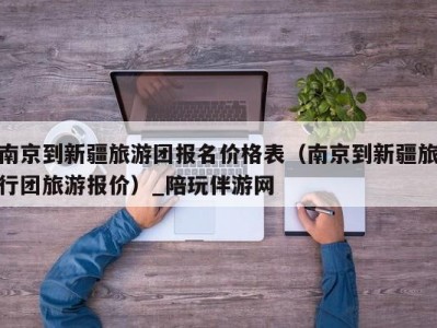 南京到新疆旅游团报名价格表（南京到新疆旅行团旅游报价）_陪玩伴游网