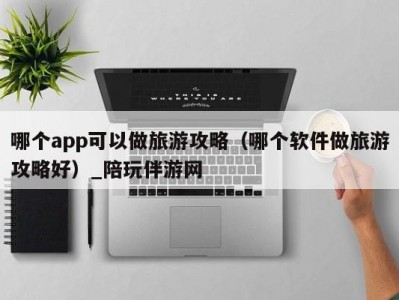 哪个app可以做旅游攻略（哪个软件做旅游攻略好）_陪玩伴游网