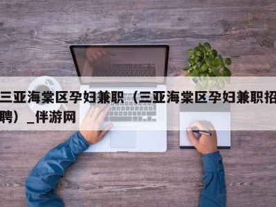 三亚海棠区孕妇兼职（三亚海棠区孕妇兼职招聘）_伴游网