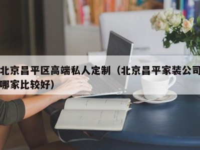 北京昌平区高端私人定制（北京昌平家装公司哪家比较好）