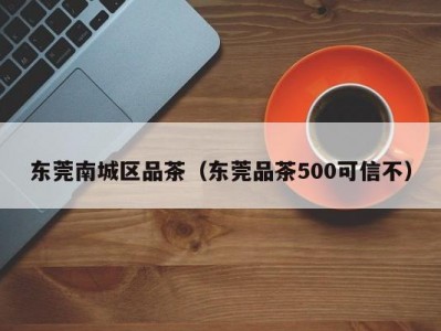 东莞南城区品茶（东莞品茶500可信不）