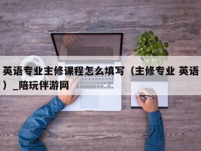 英语专业主修课程怎么填写（主修专业 英语）_陪玩伴游网