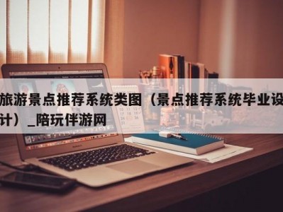 旅游景点推荐系统类图（景点推荐系统毕业设计）_陪玩伴游网