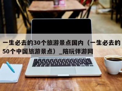 一生必去的30个旅游景点国内（一生必去的50个中国旅游景点）_陪玩伴游网