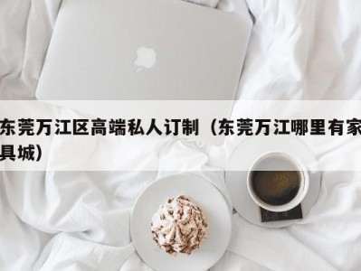 东莞万江区高端私人订制（东莞万江哪里有家具城）