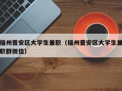 福州晋安区大学生兼职（福州晋安区大学生兼职群微信）