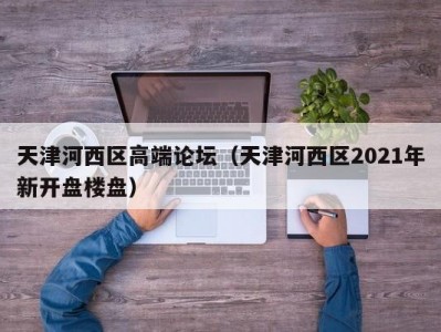 天津河西区高端论坛（天津河西区2021年新开盘楼盘）