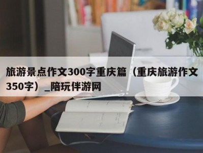 旅游景点作文300字重庆篇（重庆旅游作文350字）_陪玩伴游网