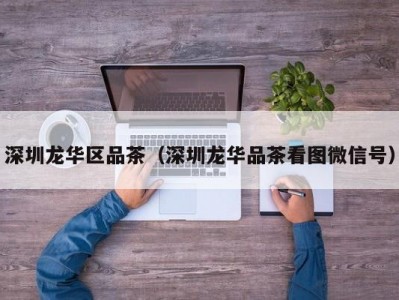 深圳龙华区品茶（深圳龙华品茶看图微信号）