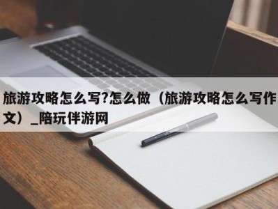 旅游攻略怎么写?怎么做（旅游攻略怎么写作文）_陪玩伴游网