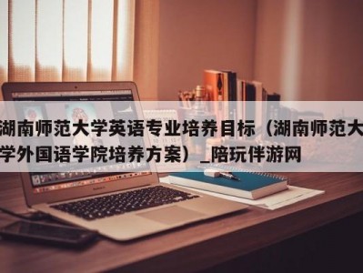 湖南师范大学英语专业培养目标（湖南师范大学外国语学院培养方案）_陪玩伴游网