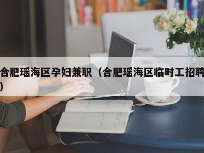 合肥瑶海区孕妇兼职（合肥瑶海区临时工招聘）