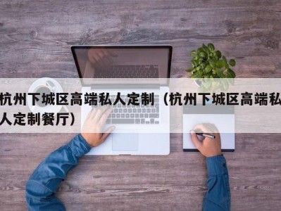 杭州下城区高端私人定制（杭州下城区高端私人定制餐厅）