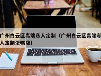 广州白云区高端私人定制（广州白云区高端私人定制蛋糕店）