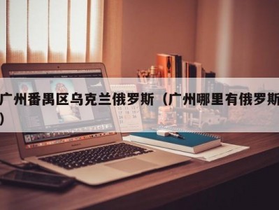 广州番禺区乌克兰俄罗斯（广州哪里有俄罗斯）