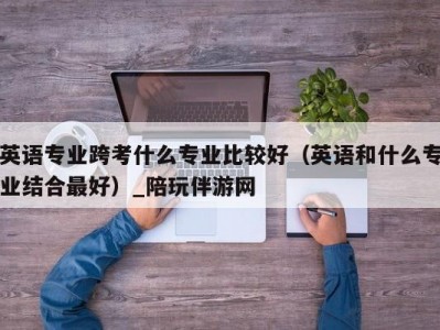 英语专业跨考什么专业比较好（英语和什么专业结合最好）_陪玩伴游网