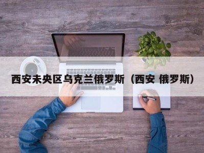 西安未央区乌克兰俄罗斯（西安 俄罗斯）