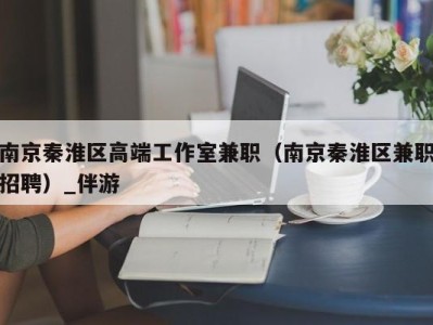 北京南京秦淮区高端工作室兼职（南京秦淮区兼职招聘）_伴游