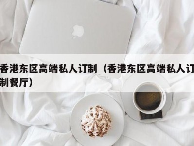 香港东区高端私人订制（香港东区高端私人订制餐厅）