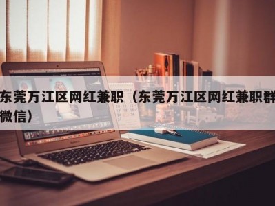 东莞万江区网红兼职（东莞万江区网红兼职群微信）