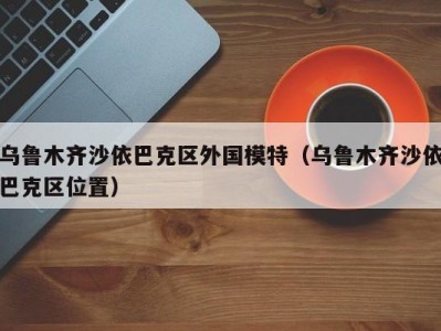 乌鲁木齐沙依巴克区外国模特（乌鲁木齐沙依巴克区位置）