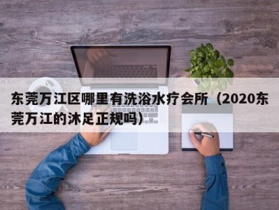 东莞万江区哪里有洗浴水疗会所（2020东莞万江的沐足正规吗）