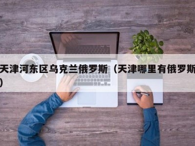 天津河东区乌克兰俄罗斯（天津哪里有俄罗斯）