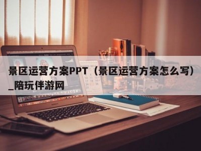 景区运营方案PPT（景区运营方案怎么写）_陪玩伴游网