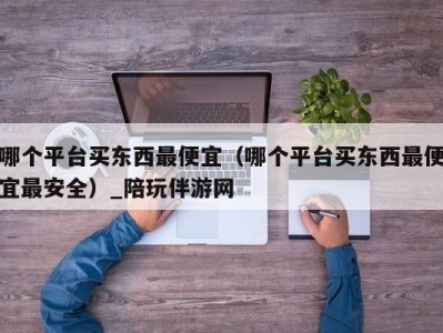 哪个平台买东西最便宜（哪个平台买东西最便宜最安全）_陪玩伴游网