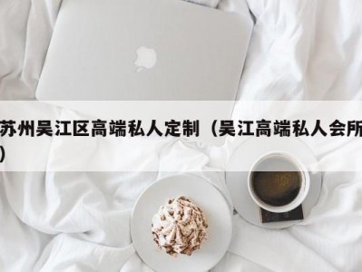 苏州吴江区高端私人定制（吴江高端私人会所）