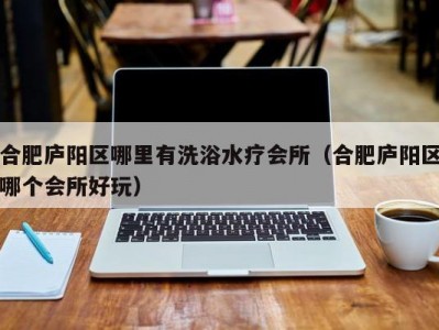 合肥庐阳区哪里有洗浴水疗会所（合肥庐阳区哪个会所好玩）