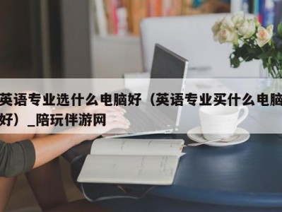 英语专业选什么电脑好（英语专业买什么电脑好）_陪玩伴游网