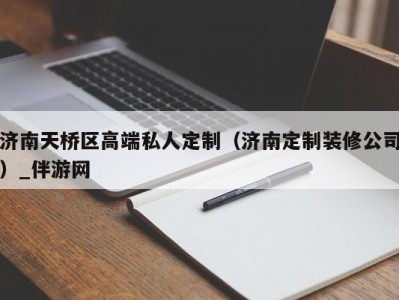 济南天桥区高端私人定制（济南定制装修公司）_伴游网