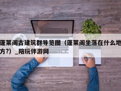 蓬莱阁古建筑群导览图（蓬莱阁坐落在什么地方?）_陪玩伴游网