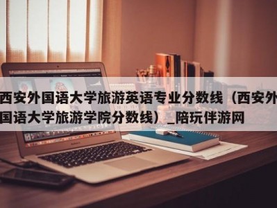 西安外国语大学旅游英语专业分数线（西安外国语大学旅游学院分数线）_陪玩伴游网