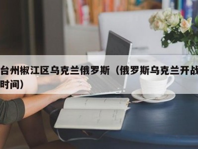 台州椒江区乌克兰俄罗斯（俄罗斯乌克兰开战时间）