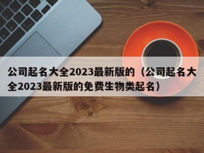 公司起名大全2023最新版的（公司起名大全2023最新版的免费生物类起名）