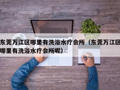 东莞万江区哪里有洗浴水疗会所（东莞万江区哪里有洗浴水疗会所呢）